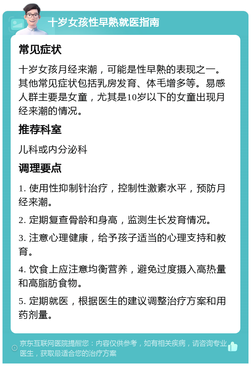 十岁女孩性早熟就医指南 常见症状 十岁女孩月经来潮，可能是性早熟的表现之一。其他常见症状包括乳房发育、体毛增多等。易感人群主要是女童，尤其是10岁以下的女童出现月经来潮的情况。 推荐科室 儿科或内分泌科 调理要点 1. 使用性抑制针治疗，控制性激素水平，预防月经来潮。 2. 定期复查骨龄和身高，监测生长发育情况。 3. 注意心理健康，给予孩子适当的心理支持和教育。 4. 饮食上应注意均衡营养，避免过度摄入高热量和高脂肪食物。 5. 定期就医，根据医生的建议调整治疗方案和用药剂量。