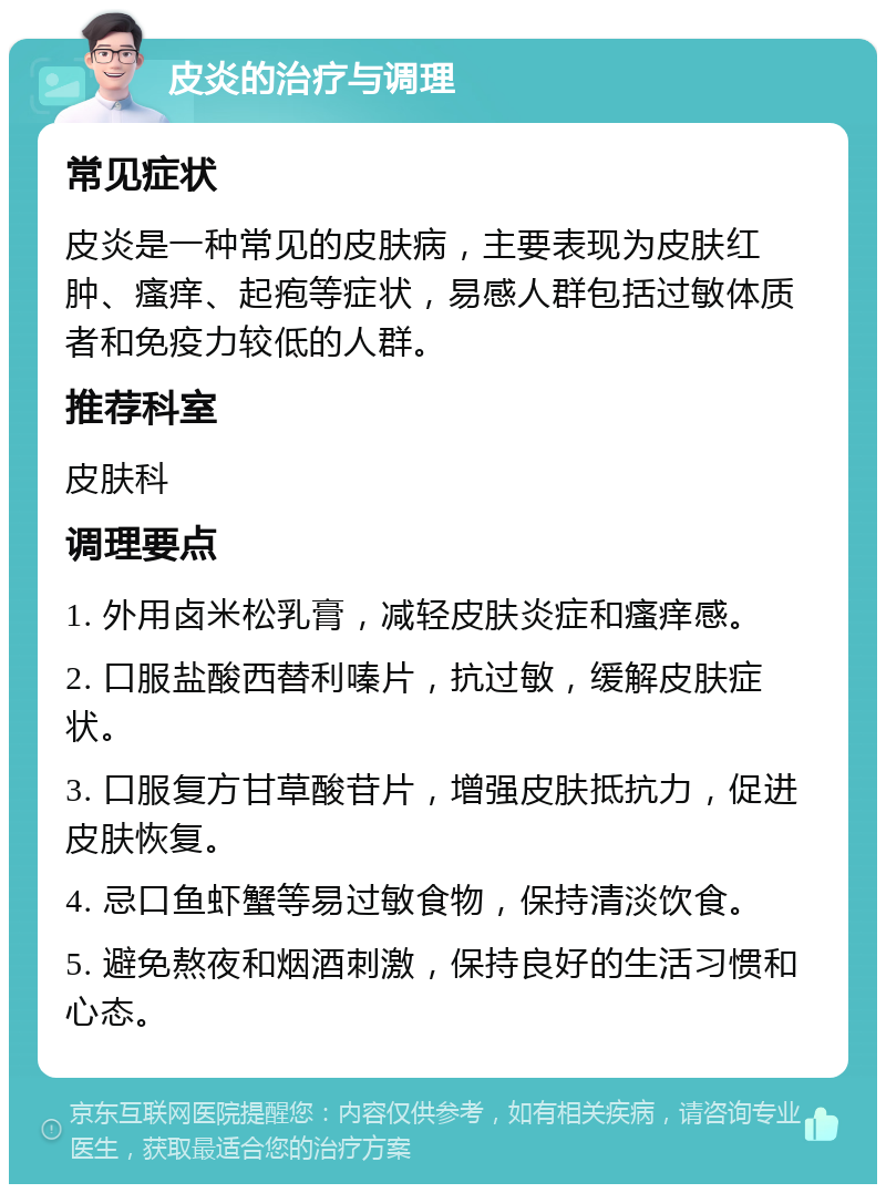 皮炎的治疗与调理 常见症状 皮炎是一种常见的皮肤病，主要表现为皮肤红肿、瘙痒、起疱等症状，易感人群包括过敏体质者和免疫力较低的人群。 推荐科室 皮肤科 调理要点 1. 外用卤米松乳膏，减轻皮肤炎症和瘙痒感。 2. 口服盐酸西替利嗪片，抗过敏，缓解皮肤症状。 3. 口服复方甘草酸苷片，增强皮肤抵抗力，促进皮肤恢复。 4. 忌口鱼虾蟹等易过敏食物，保持清淡饮食。 5. 避免熬夜和烟酒刺激，保持良好的生活习惯和心态。