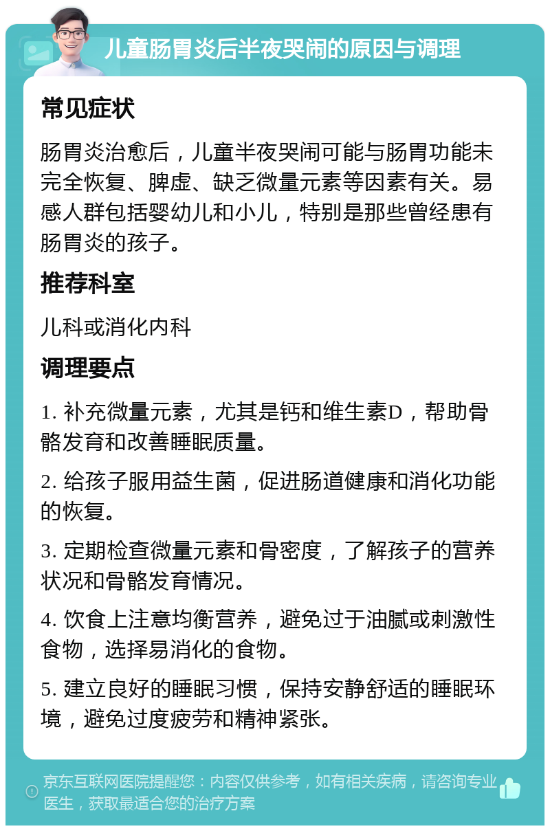 儿童肠胃炎后半夜哭闹的原因与调理 常见症状 肠胃炎治愈后，儿童半夜哭闹可能与肠胃功能未完全恢复、脾虚、缺乏微量元素等因素有关。易感人群包括婴幼儿和小儿，特别是那些曾经患有肠胃炎的孩子。 推荐科室 儿科或消化内科 调理要点 1. 补充微量元素，尤其是钙和维生素D，帮助骨骼发育和改善睡眠质量。 2. 给孩子服用益生菌，促进肠道健康和消化功能的恢复。 3. 定期检查微量元素和骨密度，了解孩子的营养状况和骨骼发育情况。 4. 饮食上注意均衡营养，避免过于油腻或刺激性食物，选择易消化的食物。 5. 建立良好的睡眠习惯，保持安静舒适的睡眠环境，避免过度疲劳和精神紧张。