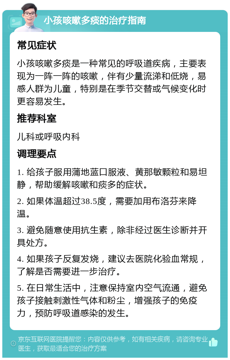 小孩咳嗽多痰的治疗指南 常见症状 小孩咳嗽多痰是一种常见的呼吸道疾病，主要表现为一阵一阵的咳嗽，伴有少量流涕和低烧，易感人群为儿童，特别是在季节交替或气候变化时更容易发生。 推荐科室 儿科或呼吸内科 调理要点 1. 给孩子服用蒲地蓝口服液、黄那敏颗粒和易坦静，帮助缓解咳嗽和痰多的症状。 2. 如果体温超过38.5度，需要加用布洛芬来降温。 3. 避免随意使用抗生素，除非经过医生诊断并开具处方。 4. 如果孩子反复发烧，建议去医院化验血常规，了解是否需要进一步治疗。 5. 在日常生活中，注意保持室内空气流通，避免孩子接触刺激性气体和粉尘，增强孩子的免疫力，预防呼吸道感染的发生。