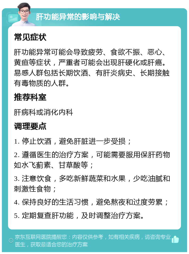 肝功能异常的影响与解决 常见症状 肝功能异常可能会导致疲劳、食欲不振、恶心、黄疸等症状，严重者可能会出现肝硬化或肝癌。易感人群包括长期饮酒、有肝炎病史、长期接触有毒物质的人群。 推荐科室 肝病科或消化内科 调理要点 1. 停止饮酒，避免肝脏进一步受损； 2. 遵循医生的治疗方案，可能需要服用保肝药物如水飞蓟素、甘草酸等； 3. 注意饮食，多吃新鲜蔬菜和水果，少吃油腻和刺激性食物； 4. 保持良好的生活习惯，避免熬夜和过度劳累； 5. 定期复查肝功能，及时调整治疗方案。