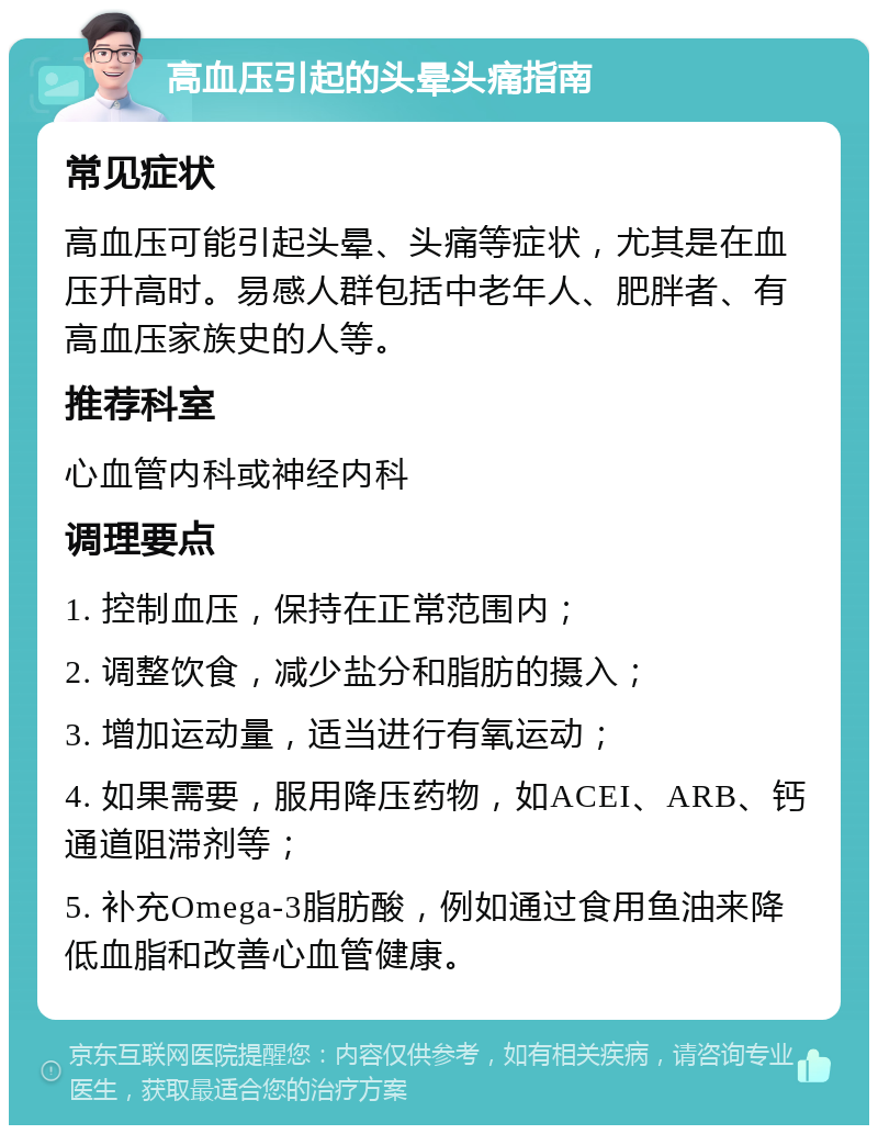 高血压引起的头晕头痛指南 常见症状 高血压可能引起头晕、头痛等症状，尤其是在血压升高时。易感人群包括中老年人、肥胖者、有高血压家族史的人等。 推荐科室 心血管内科或神经内科 调理要点 1. 控制血压，保持在正常范围内； 2. 调整饮食，减少盐分和脂肪的摄入； 3. 增加运动量，适当进行有氧运动； 4. 如果需要，服用降压药物，如ACEI、ARB、钙通道阻滞剂等； 5. 补充Omega-3脂肪酸，例如通过食用鱼油来降低血脂和改善心血管健康。