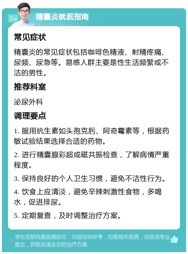 精囊炎就医指南 常见症状 精囊炎的常见症状包括咖啡色精液、射精疼痛、尿频、尿急等。易感人群主要是性生活频繁或不洁的男性。 推荐科室 泌尿外科 调理要点 1. 服用抗生素如头孢克肟、阿奇霉素等，根据药敏试验结果选择合适的药物。 2. 进行精囊腺彩超或磁共振检查，了解病情严重程度。 3. 保持良好的个人卫生习惯，避免不洁性行为。 4. 饮食上应清淡，避免辛辣刺激性食物，多喝水，促进排尿。 5. 定期复查，及时调整治疗方案。