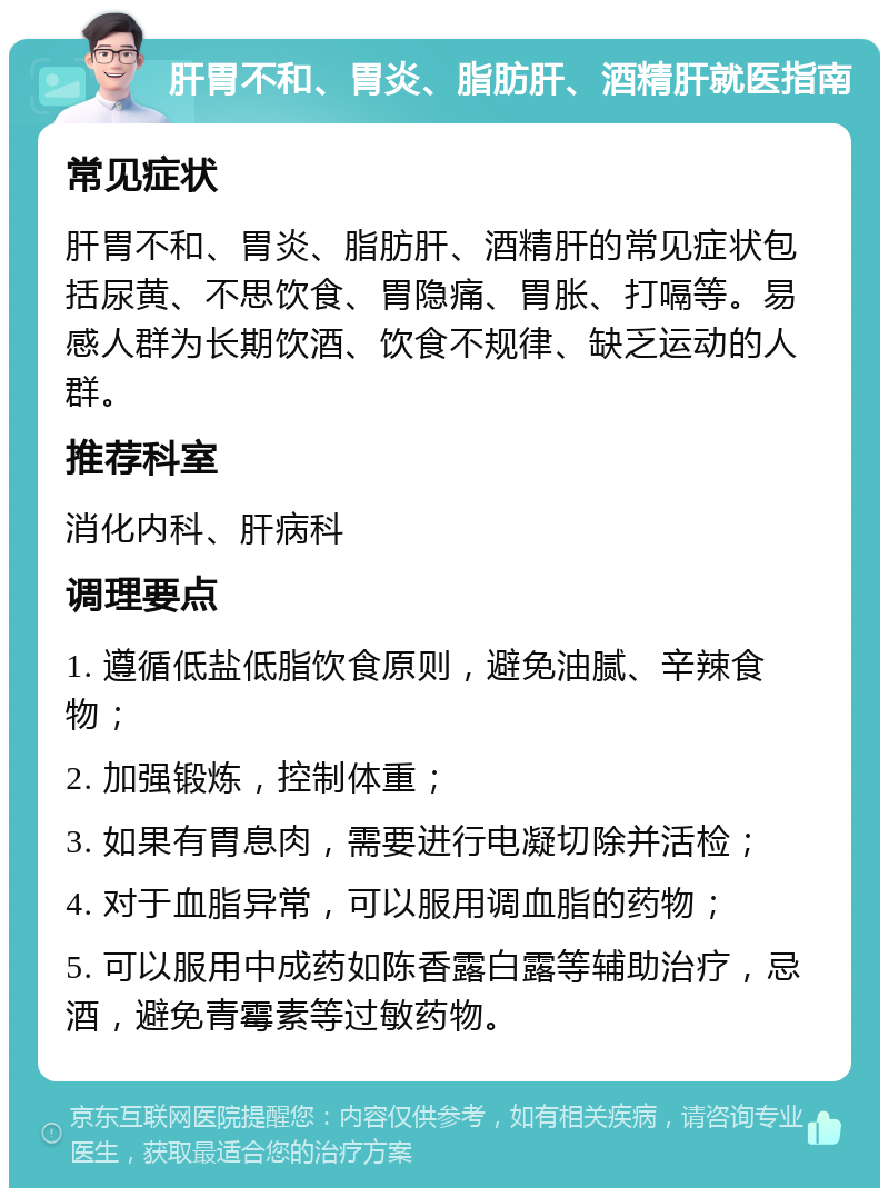 肝胃不和、胃炎、脂肪肝、酒精肝就医指南 常见症状 肝胃不和、胃炎、脂肪肝、酒精肝的常见症状包括尿黄、不思饮食、胃隐痛、胃胀、打嗝等。易感人群为长期饮酒、饮食不规律、缺乏运动的人群。 推荐科室 消化内科、肝病科 调理要点 1. 遵循低盐低脂饮食原则，避免油腻、辛辣食物； 2. 加强锻炼，控制体重； 3. 如果有胃息肉，需要进行电凝切除并活检； 4. 对于血脂异常，可以服用调血脂的药物； 5. 可以服用中成药如陈香露白露等辅助治疗，忌酒，避免青霉素等过敏药物。