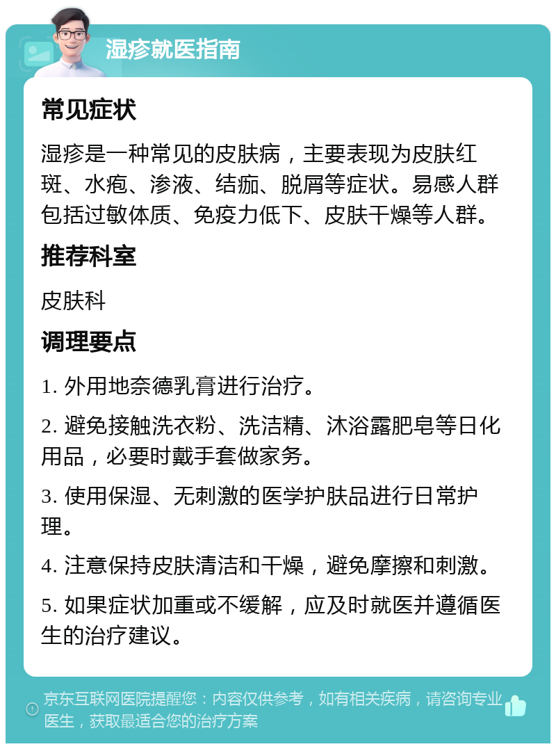 湿疹就医指南 常见症状 湿疹是一种常见的皮肤病，主要表现为皮肤红斑、水疱、渗液、结痂、脱屑等症状。易感人群包括过敏体质、免疫力低下、皮肤干燥等人群。 推荐科室 皮肤科 调理要点 1. 外用地奈德乳膏进行治疗。 2. 避免接触洗衣粉、洗洁精、沐浴露肥皂等日化用品，必要时戴手套做家务。 3. 使用保湿、无刺激的医学护肤品进行日常护理。 4. 注意保持皮肤清洁和干燥，避免摩擦和刺激。 5. 如果症状加重或不缓解，应及时就医并遵循医生的治疗建议。