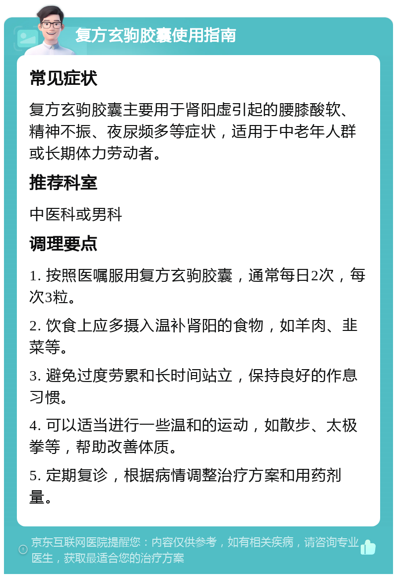 复方玄驹胶囊使用指南 常见症状 复方玄驹胶囊主要用于肾阳虚引起的腰膝酸软、精神不振、夜尿频多等症状，适用于中老年人群或长期体力劳动者。 推荐科室 中医科或男科 调理要点 1. 按照医嘱服用复方玄驹胶囊，通常每日2次，每次3粒。 2. 饮食上应多摄入温补肾阳的食物，如羊肉、韭菜等。 3. 避免过度劳累和长时间站立，保持良好的作息习惯。 4. 可以适当进行一些温和的运动，如散步、太极拳等，帮助改善体质。 5. 定期复诊，根据病情调整治疗方案和用药剂量。