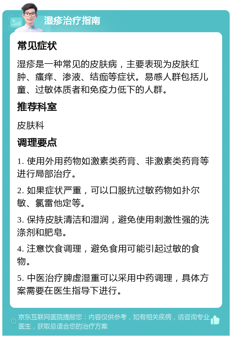 湿疹治疗指南 常见症状 湿疹是一种常见的皮肤病，主要表现为皮肤红肿、瘙痒、渗液、结痂等症状。易感人群包括儿童、过敏体质者和免疫力低下的人群。 推荐科室 皮肤科 调理要点 1. 使用外用药物如激素类药膏、非激素类药膏等进行局部治疗。 2. 如果症状严重，可以口服抗过敏药物如扑尔敏、氯雷他定等。 3. 保持皮肤清洁和湿润，避免使用刺激性强的洗涤剂和肥皂。 4. 注意饮食调理，避免食用可能引起过敏的食物。 5. 中医治疗脾虚湿重可以采用中药调理，具体方案需要在医生指导下进行。