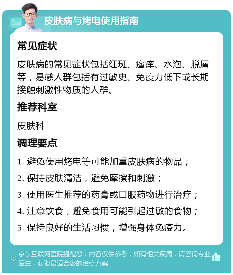 皮肤病与烤电使用指南 常见症状 皮肤病的常见症状包括红斑、瘙痒、水泡、脱屑等，易感人群包括有过敏史、免疫力低下或长期接触刺激性物质的人群。 推荐科室 皮肤科 调理要点 1. 避免使用烤电等可能加重皮肤病的物品； 2. 保持皮肤清洁，避免摩擦和刺激； 3. 使用医生推荐的药膏或口服药物进行治疗； 4. 注意饮食，避免食用可能引起过敏的食物； 5. 保持良好的生活习惯，增强身体免疫力。