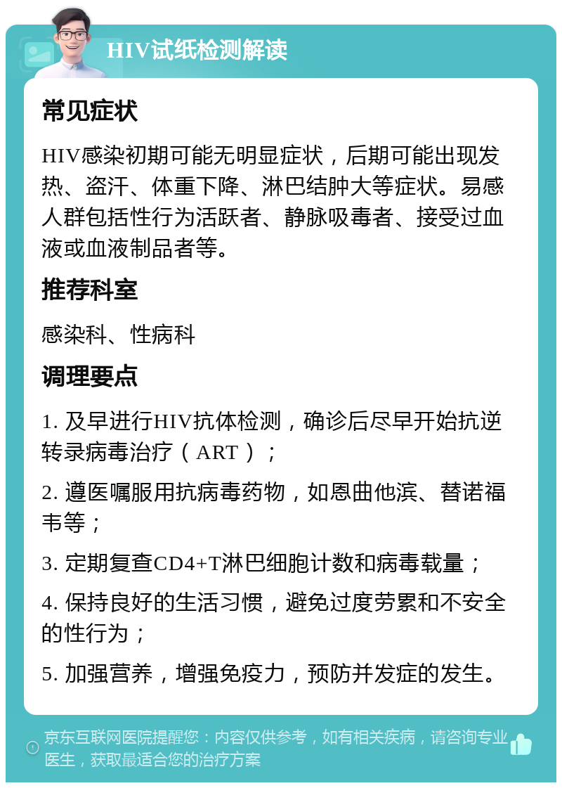 HIV试纸检测解读 常见症状 HIV感染初期可能无明显症状，后期可能出现发热、盗汗、体重下降、淋巴结肿大等症状。易感人群包括性行为活跃者、静脉吸毒者、接受过血液或血液制品者等。 推荐科室 感染科、性病科 调理要点 1. 及早进行HIV抗体检测，确诊后尽早开始抗逆转录病毒治疗（ART）； 2. 遵医嘱服用抗病毒药物，如恩曲他滨、替诺福韦等； 3. 定期复查CD4+T淋巴细胞计数和病毒载量； 4. 保持良好的生活习惯，避免过度劳累和不安全的性行为； 5. 加强营养，增强免疫力，预防并发症的发生。