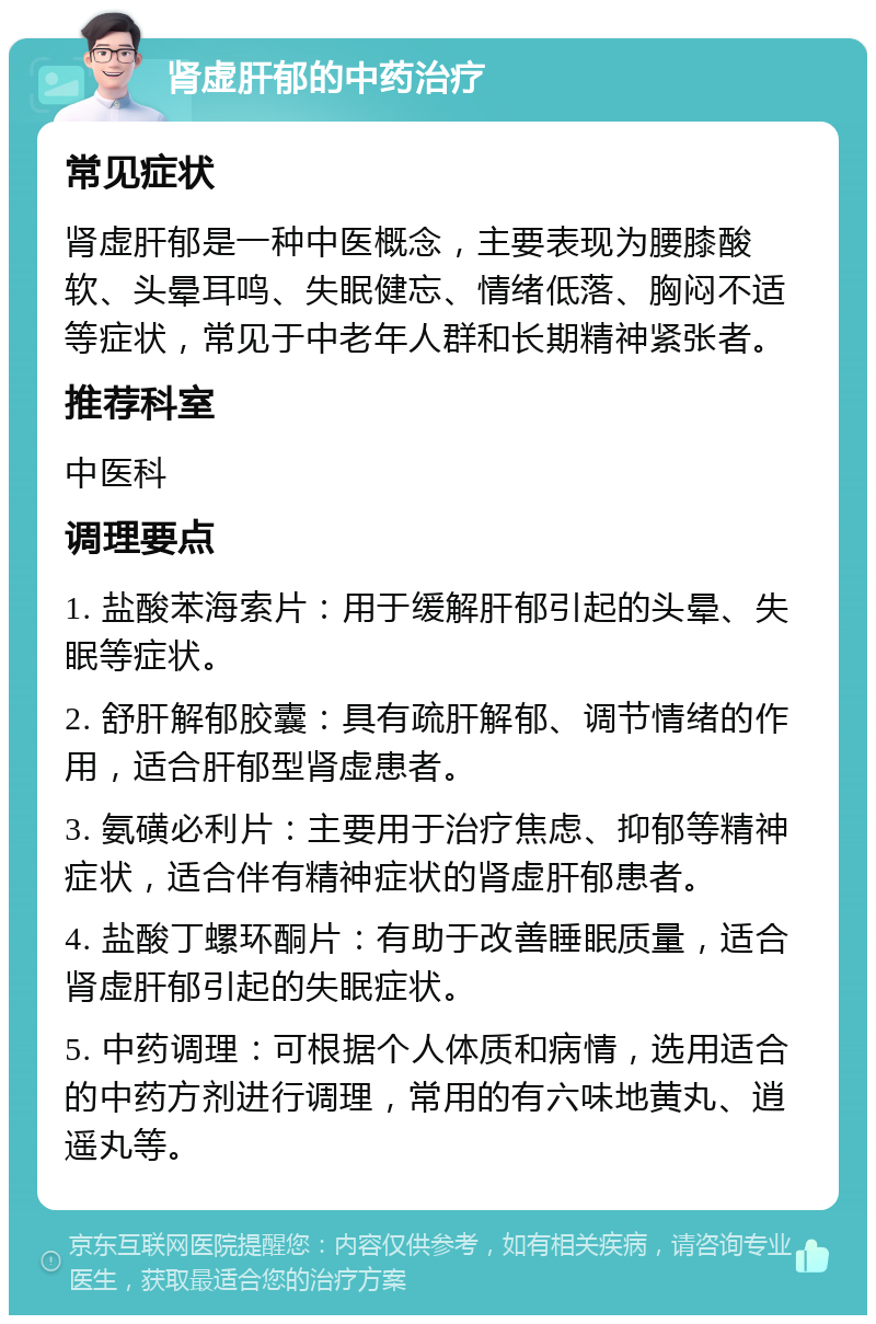 肾虚肝郁的中药治疗 常见症状 肾虚肝郁是一种中医概念，主要表现为腰膝酸软、头晕耳鸣、失眠健忘、情绪低落、胸闷不适等症状，常见于中老年人群和长期精神紧张者。 推荐科室 中医科 调理要点 1. 盐酸苯海索片：用于缓解肝郁引起的头晕、失眠等症状。 2. 舒肝解郁胶囊：具有疏肝解郁、调节情绪的作用，适合肝郁型肾虚患者。 3. 氨磺必利片：主要用于治疗焦虑、抑郁等精神症状，适合伴有精神症状的肾虚肝郁患者。 4. 盐酸丁螺环酮片：有助于改善睡眠质量，适合肾虚肝郁引起的失眠症状。 5. 中药调理：可根据个人体质和病情，选用适合的中药方剂进行调理，常用的有六味地黄丸、逍遥丸等。