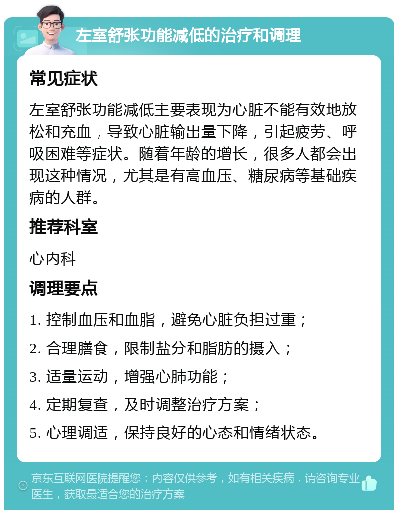 左室舒张功能减低的治疗和调理 常见症状 左室舒张功能减低主要表现为心脏不能有效地放松和充血，导致心脏输出量下降，引起疲劳、呼吸困难等症状。随着年龄的增长，很多人都会出现这种情况，尤其是有高血压、糖尿病等基础疾病的人群。 推荐科室 心内科 调理要点 1. 控制血压和血脂，避免心脏负担过重； 2. 合理膳食，限制盐分和脂肪的摄入； 3. 适量运动，增强心肺功能； 4. 定期复查，及时调整治疗方案； 5. 心理调适，保持良好的心态和情绪状态。