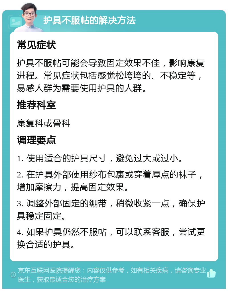 护具不服帖的解决方法 常见症状 护具不服帖可能会导致固定效果不佳，影响康复进程。常见症状包括感觉松垮垮的、不稳定等，易感人群为需要使用护具的人群。 推荐科室 康复科或骨科 调理要点 1. 使用适合的护具尺寸，避免过大或过小。 2. 在护具外部使用纱布包裹或穿着厚点的袜子，增加摩擦力，提高固定效果。 3. 调整外部固定的绷带，稍微收紧一点，确保护具稳定固定。 4. 如果护具仍然不服帖，可以联系客服，尝试更换合适的护具。