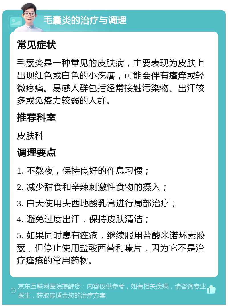 毛囊炎的治疗与调理 常见症状 毛囊炎是一种常见的皮肤病，主要表现为皮肤上出现红色或白色的小疙瘩，可能会伴有瘙痒或轻微疼痛。易感人群包括经常接触污染物、出汗较多或免疫力较弱的人群。 推荐科室 皮肤科 调理要点 1. 不熬夜，保持良好的作息习惯； 2. 减少甜食和辛辣刺激性食物的摄入； 3. 白天使用夫西地酸乳膏进行局部治疗； 4. 避免过度出汗，保持皮肤清洁； 5. 如果同时患有痤疮，继续服用盐酸米诺环素胶囊，但停止使用盐酸西替利嗪片，因为它不是治疗痤疮的常用药物。