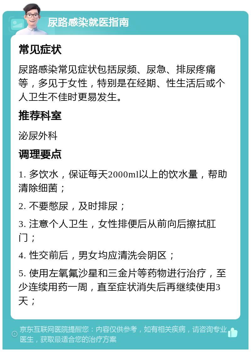 尿路感染就医指南 常见症状 尿路感染常见症状包括尿频、尿急、排尿疼痛等，多见于女性，特别是在经期、性生活后或个人卫生不佳时更易发生。 推荐科室 泌尿外科 调理要点 1. 多饮水，保证每天2000ml以上的饮水量，帮助清除细菌； 2. 不要憋尿，及时排尿； 3. 注意个人卫生，女性排便后从前向后擦拭肛门； 4. 性交前后，男女均应清洗会阴区； 5. 使用左氧氟沙星和三金片等药物进行治疗，至少连续用药一周，直至症状消失后再继续使用3天；