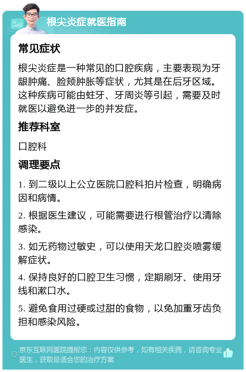 根尖炎症就医指南 常见症状 根尖炎症是一种常见的口腔疾病，主要表现为牙龈肿痛、脸颊肿胀等症状，尤其是在后牙区域。这种疾病可能由蛀牙、牙周炎等引起，需要及时就医以避免进一步的并发症。 推荐科室 口腔科 调理要点 1. 到二级以上公立医院口腔科拍片检查，明确病因和病情。 2. 根据医生建议，可能需要进行根管治疗以清除感染。 3. 如无药物过敏史，可以使用天龙口腔炎喷雾缓解症状。 4. 保持良好的口腔卫生习惯，定期刷牙、使用牙线和漱口水。 5. 避免食用过硬或过甜的食物，以免加重牙齿负担和感染风险。