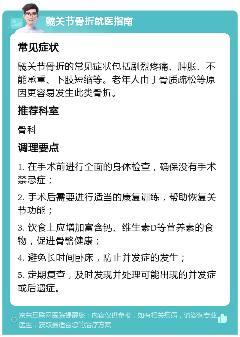 髋关节骨折就医指南 常见症状 髋关节骨折的常见症状包括剧烈疼痛、肿胀、不能承重、下肢短缩等。老年人由于骨质疏松等原因更容易发生此类骨折。 推荐科室 骨科 调理要点 1. 在手术前进行全面的身体检查，确保没有手术禁忌症； 2. 手术后需要进行适当的康复训练，帮助恢复关节功能； 3. 饮食上应增加富含钙、维生素D等营养素的食物，促进骨骼健康； 4. 避免长时间卧床，防止并发症的发生； 5. 定期复查，及时发现并处理可能出现的并发症或后遗症。