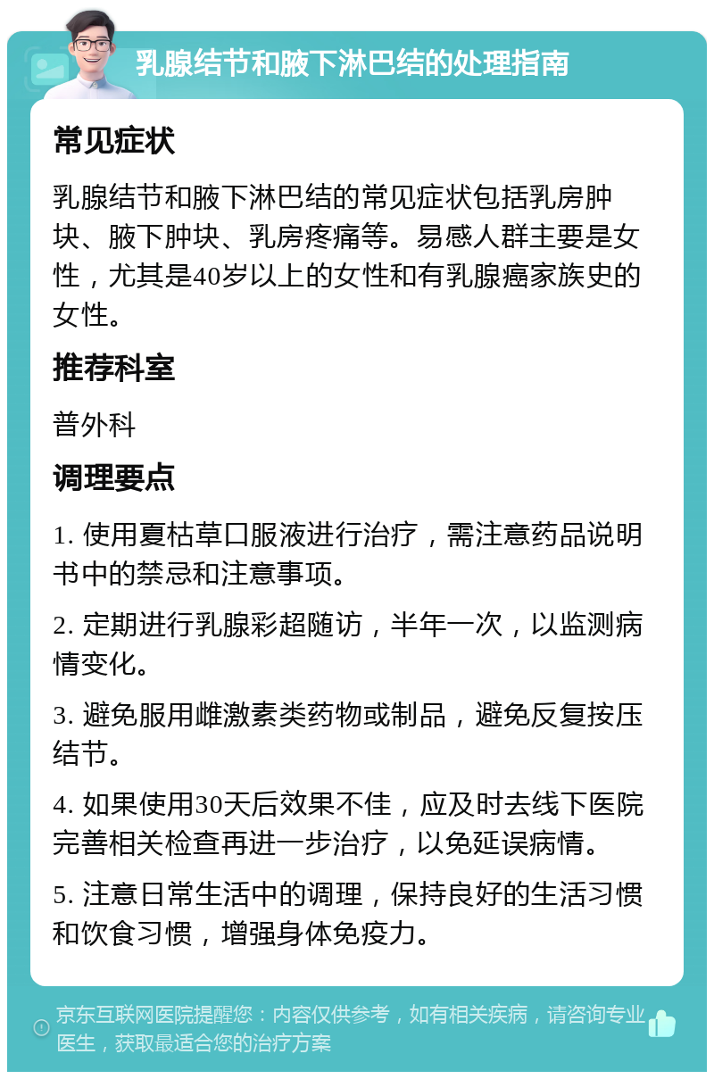 乳腺结节和腋下淋巴结的处理指南 常见症状 乳腺结节和腋下淋巴结的常见症状包括乳房肿块、腋下肿块、乳房疼痛等。易感人群主要是女性，尤其是40岁以上的女性和有乳腺癌家族史的女性。 推荐科室 普外科 调理要点 1. 使用夏枯草口服液进行治疗，需注意药品说明书中的禁忌和注意事项。 2. 定期进行乳腺彩超随访，半年一次，以监测病情变化。 3. 避免服用雌激素类药物或制品，避免反复按压结节。 4. 如果使用30天后效果不佳，应及时去线下医院完善相关检查再进一步治疗，以免延误病情。 5. 注意日常生活中的调理，保持良好的生活习惯和饮食习惯，增强身体免疫力。