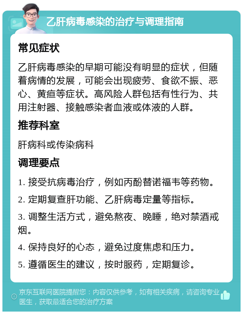 乙肝病毒感染的治疗与调理指南 常见症状 乙肝病毒感染的早期可能没有明显的症状，但随着病情的发展，可能会出现疲劳、食欲不振、恶心、黄疸等症状。高风险人群包括有性行为、共用注射器、接触感染者血液或体液的人群。 推荐科室 肝病科或传染病科 调理要点 1. 接受抗病毒治疗，例如丙酚替诺福韦等药物。 2. 定期复查肝功能、乙肝病毒定量等指标。 3. 调整生活方式，避免熬夜、晚睡，绝对禁酒戒烟。 4. 保持良好的心态，避免过度焦虑和压力。 5. 遵循医生的建议，按时服药，定期复诊。