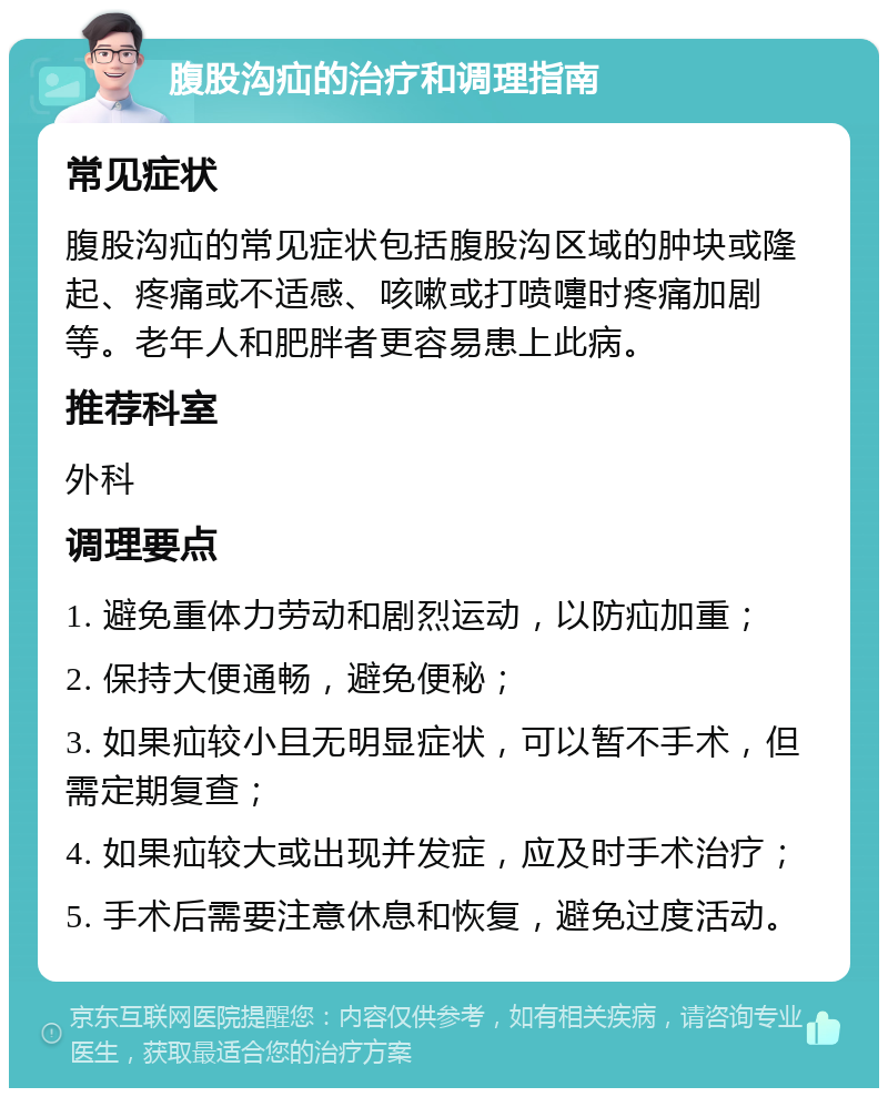 腹股沟疝的治疗和调理指南 常见症状 腹股沟疝的常见症状包括腹股沟区域的肿块或隆起、疼痛或不适感、咳嗽或打喷嚏时疼痛加剧等。老年人和肥胖者更容易患上此病。 推荐科室 外科 调理要点 1. 避免重体力劳动和剧烈运动，以防疝加重； 2. 保持大便通畅，避免便秘； 3. 如果疝较小且无明显症状，可以暂不手术，但需定期复查； 4. 如果疝较大或出现并发症，应及时手术治疗； 5. 手术后需要注意休息和恢复，避免过度活动。