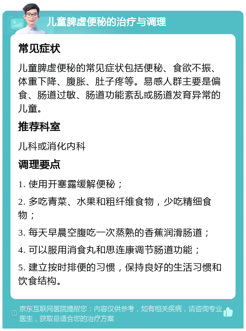 儿童脾虚便秘的治疗与调理 常见症状 儿童脾虚便秘的常见症状包括便秘、食欲不振、体重下降、腹胀、肚子疼等。易感人群主要是偏食、肠道过敏、肠道功能紊乱或肠道发育异常的儿童。 推荐科室 儿科或消化内科 调理要点 1. 使用开塞露缓解便秘； 2. 多吃青菜、水果和粗纤维食物，少吃精细食物； 3. 每天早晨空腹吃一次蒸熟的香蕉润滑肠道； 4. 可以服用消食丸和思连康调节肠道功能； 5. 建立按时排便的习惯，保持良好的生活习惯和饮食结构。