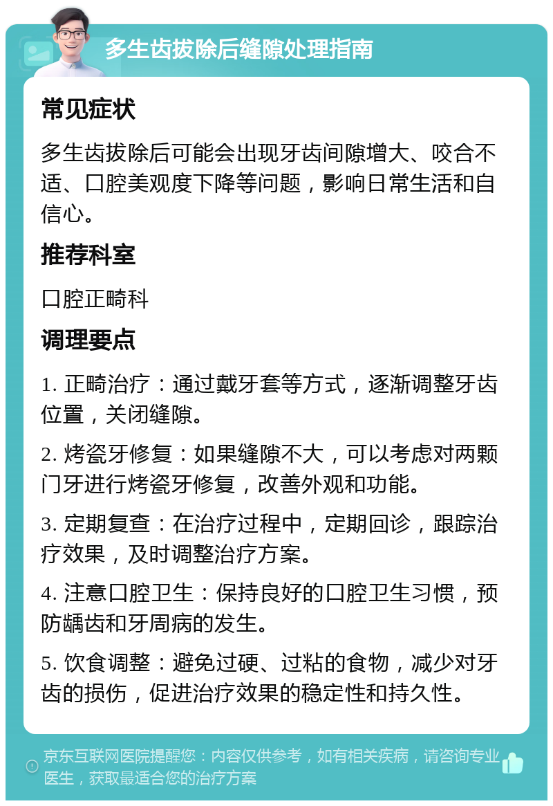 多生齿拔除后缝隙处理指南 常见症状 多生齿拔除后可能会出现牙齿间隙增大、咬合不适、口腔美观度下降等问题，影响日常生活和自信心。 推荐科室 口腔正畸科 调理要点 1. 正畸治疗：通过戴牙套等方式，逐渐调整牙齿位置，关闭缝隙。 2. 烤瓷牙修复：如果缝隙不大，可以考虑对两颗门牙进行烤瓷牙修复，改善外观和功能。 3. 定期复查：在治疗过程中，定期回诊，跟踪治疗效果，及时调整治疗方案。 4. 注意口腔卫生：保持良好的口腔卫生习惯，预防龋齿和牙周病的发生。 5. 饮食调整：避免过硬、过粘的食物，减少对牙齿的损伤，促进治疗效果的稳定性和持久性。