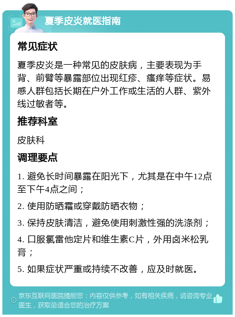 夏季皮炎就医指南 常见症状 夏季皮炎是一种常见的皮肤病，主要表现为手背、前臂等暴露部位出现红疹、瘙痒等症状。易感人群包括长期在户外工作或生活的人群、紫外线过敏者等。 推荐科室 皮肤科 调理要点 1. 避免长时间暴露在阳光下，尤其是在中午12点至下午4点之间； 2. 使用防晒霜或穿戴防晒衣物； 3. 保持皮肤清洁，避免使用刺激性强的洗涤剂； 4. 口服氯雷他定片和维生素C片，外用卤米松乳膏； 5. 如果症状严重或持续不改善，应及时就医。