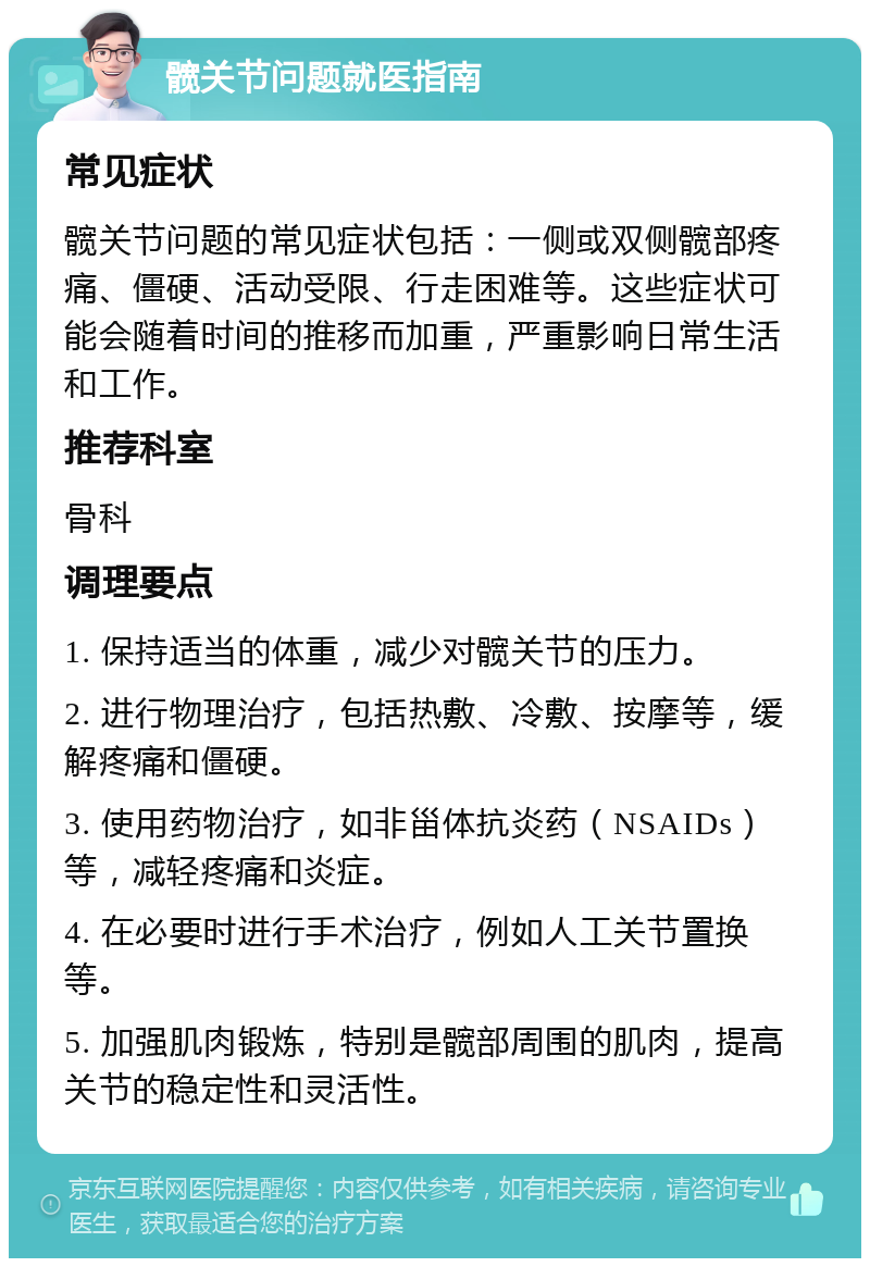 髋关节问题就医指南 常见症状 髋关节问题的常见症状包括：一侧或双侧髋部疼痛、僵硬、活动受限、行走困难等。这些症状可能会随着时间的推移而加重，严重影响日常生活和工作。 推荐科室 骨科 调理要点 1. 保持适当的体重，减少对髋关节的压力。 2. 进行物理治疗，包括热敷、冷敷、按摩等，缓解疼痛和僵硬。 3. 使用药物治疗，如非甾体抗炎药（NSAIDs）等，减轻疼痛和炎症。 4. 在必要时进行手术治疗，例如人工关节置换等。 5. 加强肌肉锻炼，特别是髋部周围的肌肉，提高关节的稳定性和灵活性。