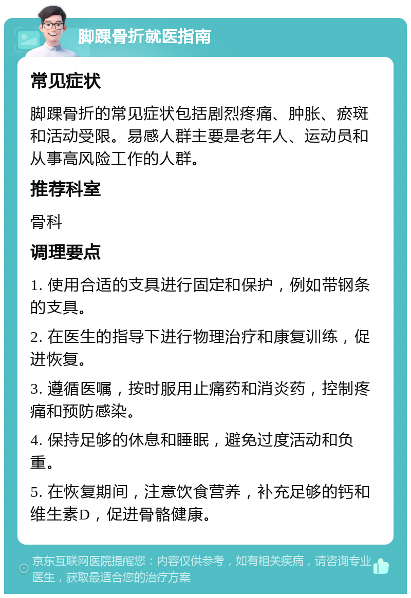 脚踝骨折就医指南 常见症状 脚踝骨折的常见症状包括剧烈疼痛、肿胀、瘀斑和活动受限。易感人群主要是老年人、运动员和从事高风险工作的人群。 推荐科室 骨科 调理要点 1. 使用合适的支具进行固定和保护，例如带钢条的支具。 2. 在医生的指导下进行物理治疗和康复训练，促进恢复。 3. 遵循医嘱，按时服用止痛药和消炎药，控制疼痛和预防感染。 4. 保持足够的休息和睡眠，避免过度活动和负重。 5. 在恢复期间，注意饮食营养，补充足够的钙和维生素D，促进骨骼健康。