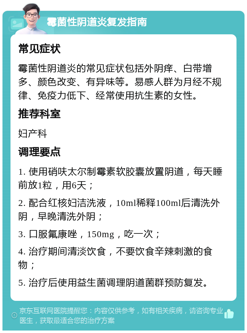 霉菌性阴道炎复发指南 常见症状 霉菌性阴道炎的常见症状包括外阴痒、白带增多、颜色改变、有异味等。易感人群为月经不规律、免疫力低下、经常使用抗生素的女性。 推荐科室 妇产科 调理要点 1. 使用硝呋太尔制霉素软胶囊放置阴道，每天睡前放1粒，用6天； 2. 配合红核妇洁洗液，10ml稀释100ml后清洗外阴，早晚清洗外阴； 3. 口服氟康唑，150mg，吃一次； 4. 治疗期间清淡饮食，不要饮食辛辣刺激的食物； 5. 治疗后使用益生菌调理阴道菌群预防复发。