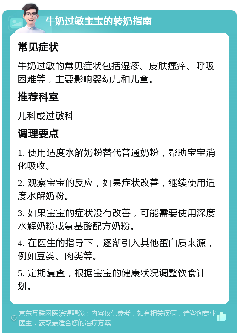 牛奶过敏宝宝的转奶指南 常见症状 牛奶过敏的常见症状包括湿疹、皮肤瘙痒、呼吸困难等，主要影响婴幼儿和儿童。 推荐科室 儿科或过敏科 调理要点 1. 使用适度水解奶粉替代普通奶粉，帮助宝宝消化吸收。 2. 观察宝宝的反应，如果症状改善，继续使用适度水解奶粉。 3. 如果宝宝的症状没有改善，可能需要使用深度水解奶粉或氨基酸配方奶粉。 4. 在医生的指导下，逐渐引入其他蛋白质来源，例如豆类、肉类等。 5. 定期复查，根据宝宝的健康状况调整饮食计划。