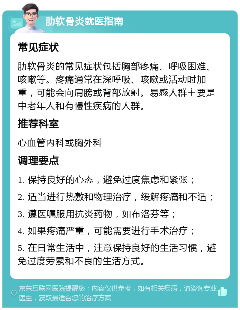 肋软骨炎就医指南 常见症状 肋软骨炎的常见症状包括胸部疼痛、呼吸困难、咳嗽等。疼痛通常在深呼吸、咳嗽或活动时加重，可能会向肩膀或背部放射。易感人群主要是中老年人和有慢性疾病的人群。 推荐科室 心血管内科或胸外科 调理要点 1. 保持良好的心态，避免过度焦虑和紧张； 2. 适当进行热敷和物理治疗，缓解疼痛和不适； 3. 遵医嘱服用抗炎药物，如布洛芬等； 4. 如果疼痛严重，可能需要进行手术治疗； 5. 在日常生活中，注意保持良好的生活习惯，避免过度劳累和不良的生活方式。