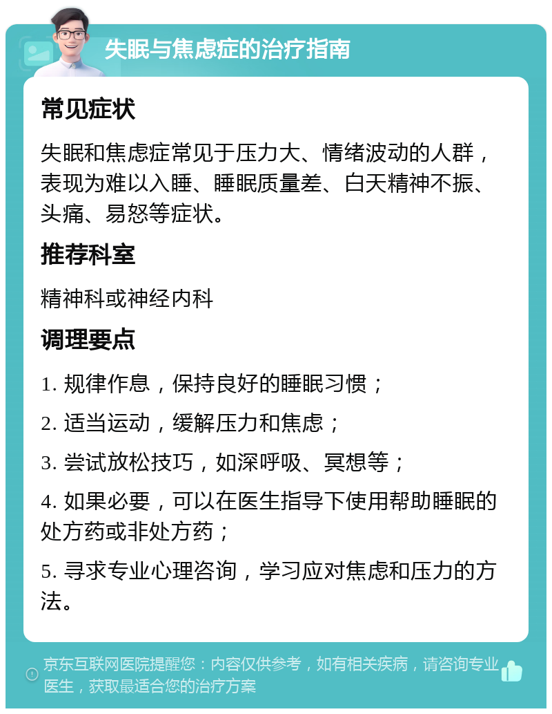 失眠与焦虑症的治疗指南 常见症状 失眠和焦虑症常见于压力大、情绪波动的人群，表现为难以入睡、睡眠质量差、白天精神不振、头痛、易怒等症状。 推荐科室 精神科或神经内科 调理要点 1. 规律作息，保持良好的睡眠习惯； 2. 适当运动，缓解压力和焦虑； 3. 尝试放松技巧，如深呼吸、冥想等； 4. 如果必要，可以在医生指导下使用帮助睡眠的处方药或非处方药； 5. 寻求专业心理咨询，学习应对焦虑和压力的方法。