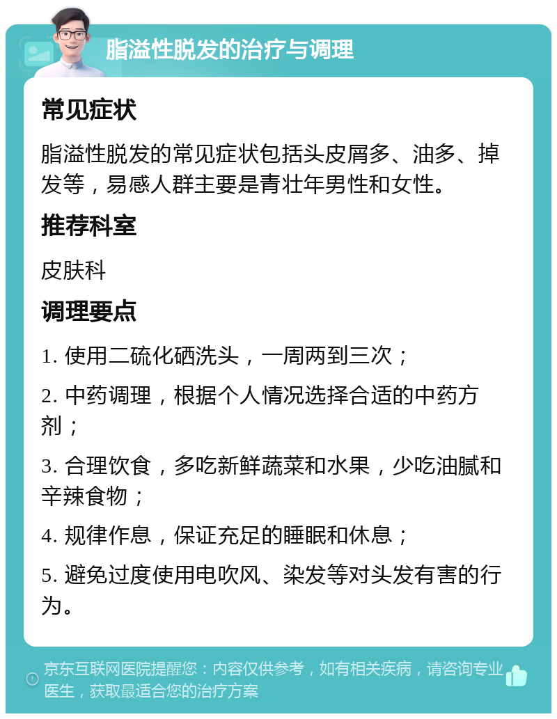 脂溢性脱发的治疗与调理 常见症状 脂溢性脱发的常见症状包括头皮屑多、油多、掉发等，易感人群主要是青壮年男性和女性。 推荐科室 皮肤科 调理要点 1. 使用二硫化硒洗头，一周两到三次； 2. 中药调理，根据个人情况选择合适的中药方剂； 3. 合理饮食，多吃新鲜蔬菜和水果，少吃油腻和辛辣食物； 4. 规律作息，保证充足的睡眠和休息； 5. 避免过度使用电吹风、染发等对头发有害的行为。