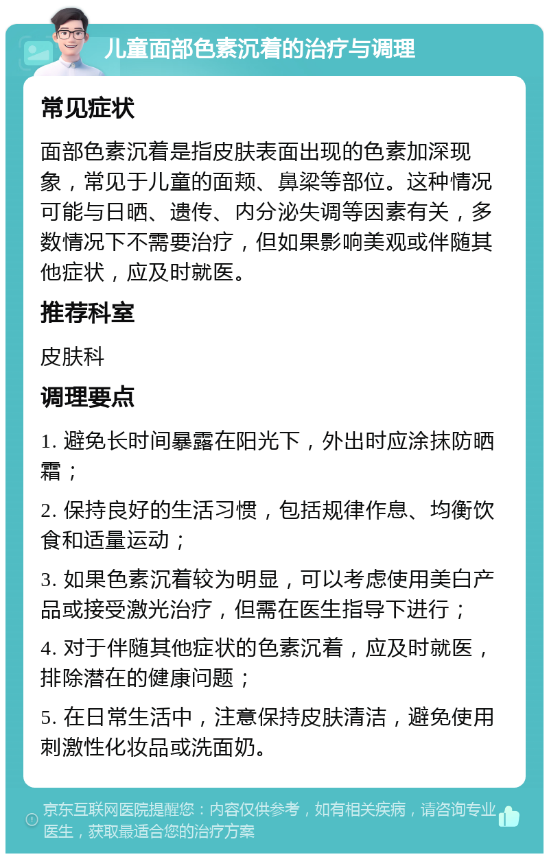 儿童面部色素沉着的治疗与调理 常见症状 面部色素沉着是指皮肤表面出现的色素加深现象，常见于儿童的面颊、鼻梁等部位。这种情况可能与日晒、遗传、内分泌失调等因素有关，多数情况下不需要治疗，但如果影响美观或伴随其他症状，应及时就医。 推荐科室 皮肤科 调理要点 1. 避免长时间暴露在阳光下，外出时应涂抹防晒霜； 2. 保持良好的生活习惯，包括规律作息、均衡饮食和适量运动； 3. 如果色素沉着较为明显，可以考虑使用美白产品或接受激光治疗，但需在医生指导下进行； 4. 对于伴随其他症状的色素沉着，应及时就医，排除潜在的健康问题； 5. 在日常生活中，注意保持皮肤清洁，避免使用刺激性化妆品或洗面奶。