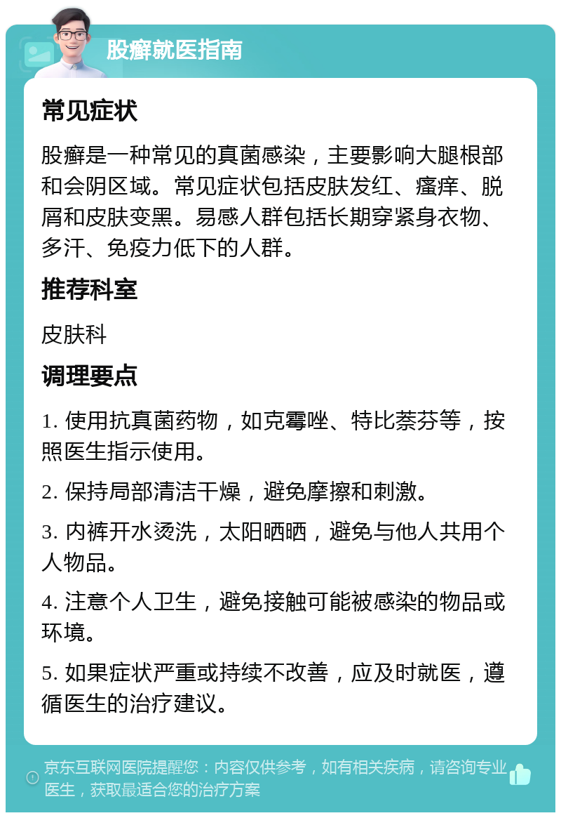 股癣就医指南 常见症状 股癣是一种常见的真菌感染，主要影响大腿根部和会阴区域。常见症状包括皮肤发红、瘙痒、脱屑和皮肤变黑。易感人群包括长期穿紧身衣物、多汗、免疫力低下的人群。 推荐科室 皮肤科 调理要点 1. 使用抗真菌药物，如克霉唑、特比萘芬等，按照医生指示使用。 2. 保持局部清洁干燥，避免摩擦和刺激。 3. 内裤开水烫洗，太阳晒晒，避免与他人共用个人物品。 4. 注意个人卫生，避免接触可能被感染的物品或环境。 5. 如果症状严重或持续不改善，应及时就医，遵循医生的治疗建议。