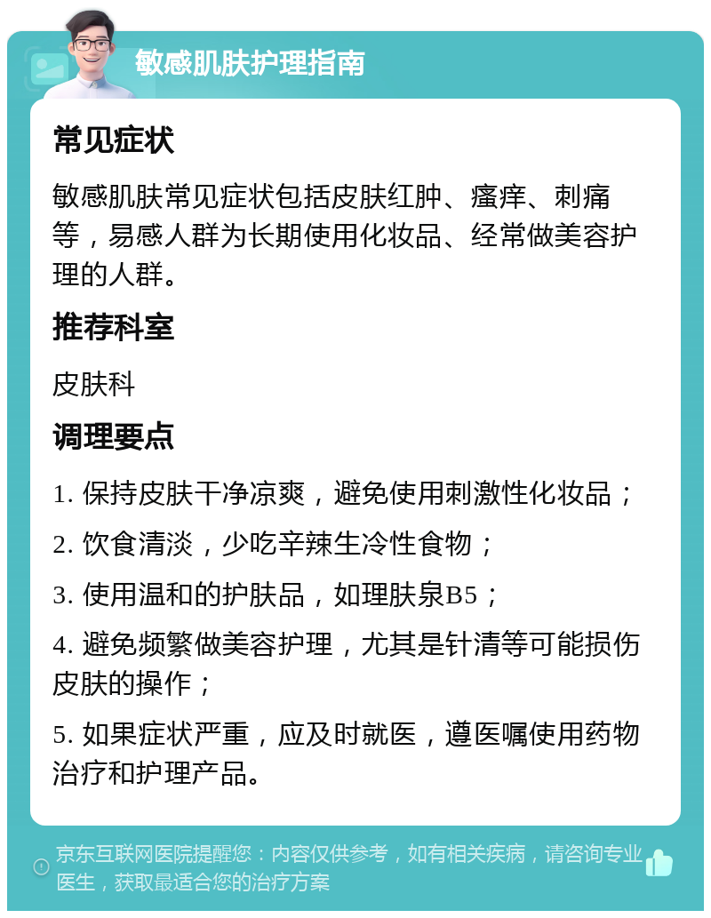 敏感肌肤护理指南 常见症状 敏感肌肤常见症状包括皮肤红肿、瘙痒、刺痛等，易感人群为长期使用化妆品、经常做美容护理的人群。 推荐科室 皮肤科 调理要点 1. 保持皮肤干净凉爽，避免使用刺激性化妆品； 2. 饮食清淡，少吃辛辣生冷性食物； 3. 使用温和的护肤品，如理肤泉B5； 4. 避免频繁做美容护理，尤其是针清等可能损伤皮肤的操作； 5. 如果症状严重，应及时就医，遵医嘱使用药物治疗和护理产品。