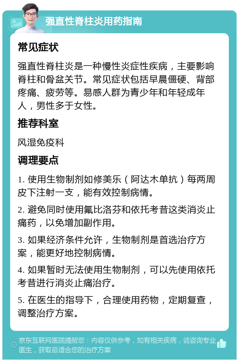 强直性脊柱炎用药指南 常见症状 强直性脊柱炎是一种慢性炎症性疾病，主要影响脊柱和骨盆关节。常见症状包括早晨僵硬、背部疼痛、疲劳等。易感人群为青少年和年轻成年人，男性多于女性。 推荐科室 风湿免疫科 调理要点 1. 使用生物制剂如修美乐（阿达木单抗）每两周皮下注射一支，能有效控制病情。 2. 避免同时使用氟比洛芬和依托考昔这类消炎止痛药，以免增加副作用。 3. 如果经济条件允许，生物制剂是首选治疗方案，能更好地控制病情。 4. 如果暂时无法使用生物制剂，可以先使用依托考昔进行消炎止痛治疗。 5. 在医生的指导下，合理使用药物，定期复查，调整治疗方案。