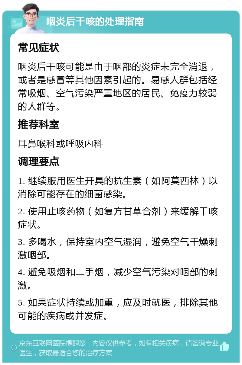 咽炎后干咳的处理指南 常见症状 咽炎后干咳可能是由于咽部的炎症未完全消退，或者是感冒等其他因素引起的。易感人群包括经常吸烟、空气污染严重地区的居民、免疫力较弱的人群等。 推荐科室 耳鼻喉科或呼吸内科 调理要点 1. 继续服用医生开具的抗生素（如阿莫西林）以消除可能存在的细菌感染。 2. 使用止咳药物（如复方甘草合剂）来缓解干咳症状。 3. 多喝水，保持室内空气湿润，避免空气干燥刺激咽部。 4. 避免吸烟和二手烟，减少空气污染对咽部的刺激。 5. 如果症状持续或加重，应及时就医，排除其他可能的疾病或并发症。