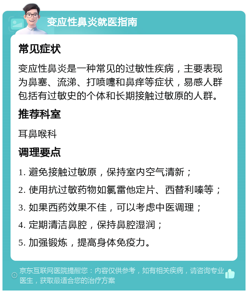 变应性鼻炎就医指南 常见症状 变应性鼻炎是一种常见的过敏性疾病，主要表现为鼻塞、流涕、打喷嚏和鼻痒等症状，易感人群包括有过敏史的个体和长期接触过敏原的人群。 推荐科室 耳鼻喉科 调理要点 1. 避免接触过敏原，保持室内空气清新； 2. 使用抗过敏药物如氯雷他定片、西替利嗪等； 3. 如果西药效果不佳，可以考虑中医调理； 4. 定期清洁鼻腔，保持鼻腔湿润； 5. 加强锻炼，提高身体免疫力。