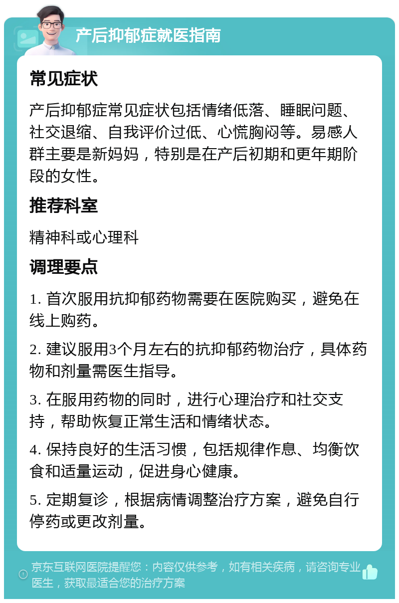 产后抑郁症就医指南 常见症状 产后抑郁症常见症状包括情绪低落、睡眠问题、社交退缩、自我评价过低、心慌胸闷等。易感人群主要是新妈妈，特别是在产后初期和更年期阶段的女性。 推荐科室 精神科或心理科 调理要点 1. 首次服用抗抑郁药物需要在医院购买，避免在线上购药。 2. 建议服用3个月左右的抗抑郁药物治疗，具体药物和剂量需医生指导。 3. 在服用药物的同时，进行心理治疗和社交支持，帮助恢复正常生活和情绪状态。 4. 保持良好的生活习惯，包括规律作息、均衡饮食和适量运动，促进身心健康。 5. 定期复诊，根据病情调整治疗方案，避免自行停药或更改剂量。