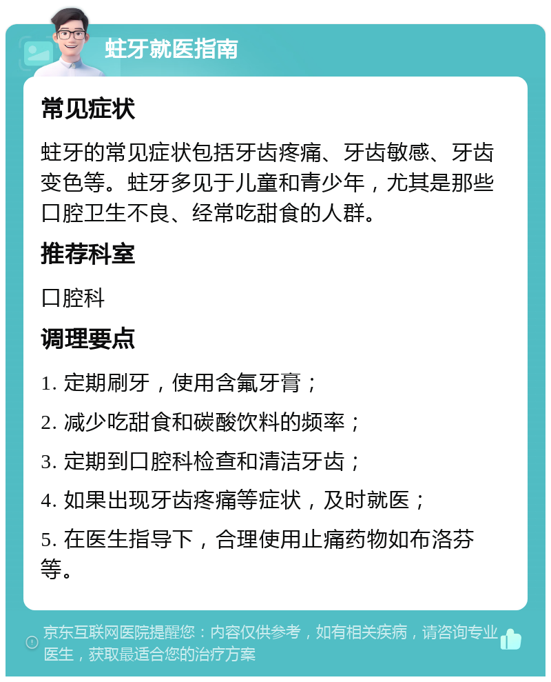 蛀牙就医指南 常见症状 蛀牙的常见症状包括牙齿疼痛、牙齿敏感、牙齿变色等。蛀牙多见于儿童和青少年，尤其是那些口腔卫生不良、经常吃甜食的人群。 推荐科室 口腔科 调理要点 1. 定期刷牙，使用含氟牙膏； 2. 减少吃甜食和碳酸饮料的频率； 3. 定期到口腔科检查和清洁牙齿； 4. 如果出现牙齿疼痛等症状，及时就医； 5. 在医生指导下，合理使用止痛药物如布洛芬等。