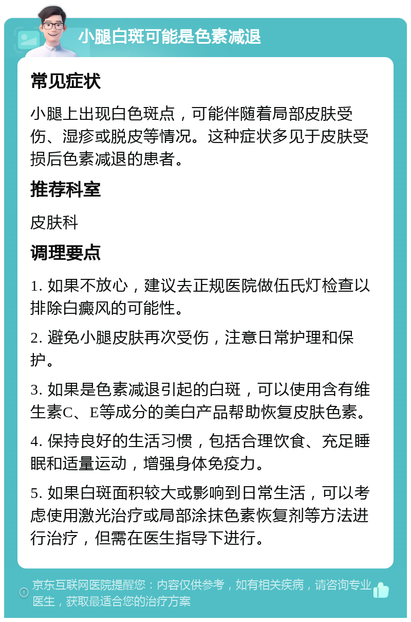 小腿白斑可能是色素减退 常见症状 小腿上出现白色斑点，可能伴随着局部皮肤受伤、湿疹或脱皮等情况。这种症状多见于皮肤受损后色素减退的患者。 推荐科室 皮肤科 调理要点 1. 如果不放心，建议去正规医院做伍氏灯检查以排除白癜风的可能性。 2. 避免小腿皮肤再次受伤，注意日常护理和保护。 3. 如果是色素减退引起的白斑，可以使用含有维生素C、E等成分的美白产品帮助恢复皮肤色素。 4. 保持良好的生活习惯，包括合理饮食、充足睡眠和适量运动，增强身体免疫力。 5. 如果白斑面积较大或影响到日常生活，可以考虑使用激光治疗或局部涂抹色素恢复剂等方法进行治疗，但需在医生指导下进行。