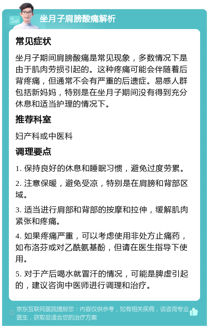 坐月子肩膀酸痛解析 常见症状 坐月子期间肩膀酸痛是常见现象，多数情况下是由于肌肉劳损引起的。这种疼痛可能会伴随着后背疼痛，但通常不会有严重的后遗症。易感人群包括新妈妈，特别是在坐月子期间没有得到充分休息和适当护理的情况下。 推荐科室 妇产科或中医科 调理要点 1. 保持良好的休息和睡眠习惯，避免过度劳累。 2. 注意保暖，避免受凉，特别是在肩膀和背部区域。 3. 适当进行肩部和背部的按摩和拉伸，缓解肌肉紧张和疼痛。 4. 如果疼痛严重，可以考虑使用非处方止痛药，如布洛芬或对乙酰氨基酚，但请在医生指导下使用。 5. 对于产后喝水就冒汗的情况，可能是脾虚引起的，建议咨询中医师进行调理和治疗。