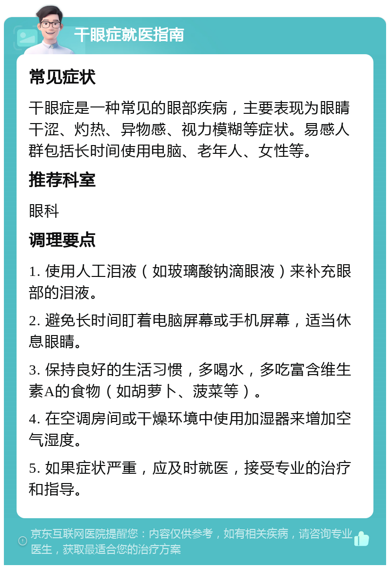 干眼症就医指南 常见症状 干眼症是一种常见的眼部疾病，主要表现为眼睛干涩、灼热、异物感、视力模糊等症状。易感人群包括长时间使用电脑、老年人、女性等。 推荐科室 眼科 调理要点 1. 使用人工泪液（如玻璃酸钠滴眼液）来补充眼部的泪液。 2. 避免长时间盯着电脑屏幕或手机屏幕，适当休息眼睛。 3. 保持良好的生活习惯，多喝水，多吃富含维生素A的食物（如胡萝卜、菠菜等）。 4. 在空调房间或干燥环境中使用加湿器来增加空气湿度。 5. 如果症状严重，应及时就医，接受专业的治疗和指导。