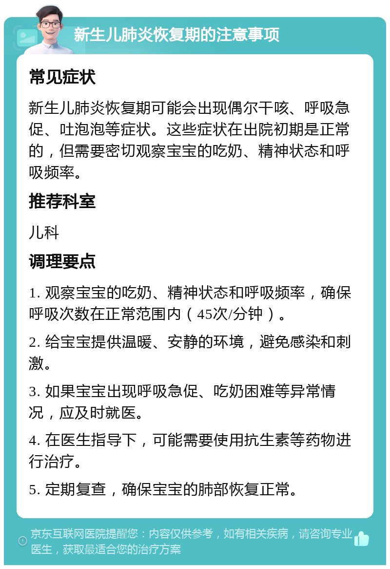 新生儿肺炎恢复期的注意事项 常见症状 新生儿肺炎恢复期可能会出现偶尔干咳、呼吸急促、吐泡泡等症状。这些症状在出院初期是正常的，但需要密切观察宝宝的吃奶、精神状态和呼吸频率。 推荐科室 儿科 调理要点 1. 观察宝宝的吃奶、精神状态和呼吸频率，确保呼吸次数在正常范围内（45次/分钟）。 2. 给宝宝提供温暖、安静的环境，避免感染和刺激。 3. 如果宝宝出现呼吸急促、吃奶困难等异常情况，应及时就医。 4. 在医生指导下，可能需要使用抗生素等药物进行治疗。 5. 定期复查，确保宝宝的肺部恢复正常。