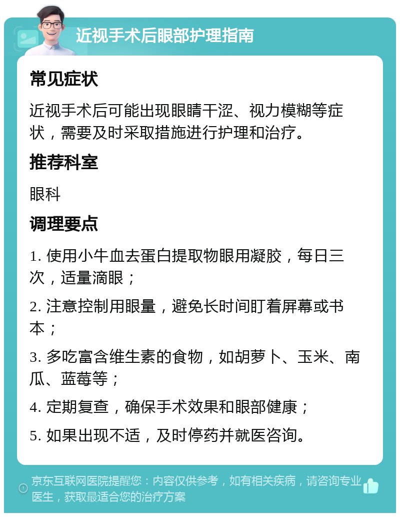 近视手术后眼部护理指南 常见症状 近视手术后可能出现眼睛干涩、视力模糊等症状，需要及时采取措施进行护理和治疗。 推荐科室 眼科 调理要点 1. 使用小牛血去蛋白提取物眼用凝胶，每日三次，适量滴眼； 2. 注意控制用眼量，避免长时间盯着屏幕或书本； 3. 多吃富含维生素的食物，如胡萝卜、玉米、南瓜、蓝莓等； 4. 定期复查，确保手术效果和眼部健康； 5. 如果出现不适，及时停药并就医咨询。