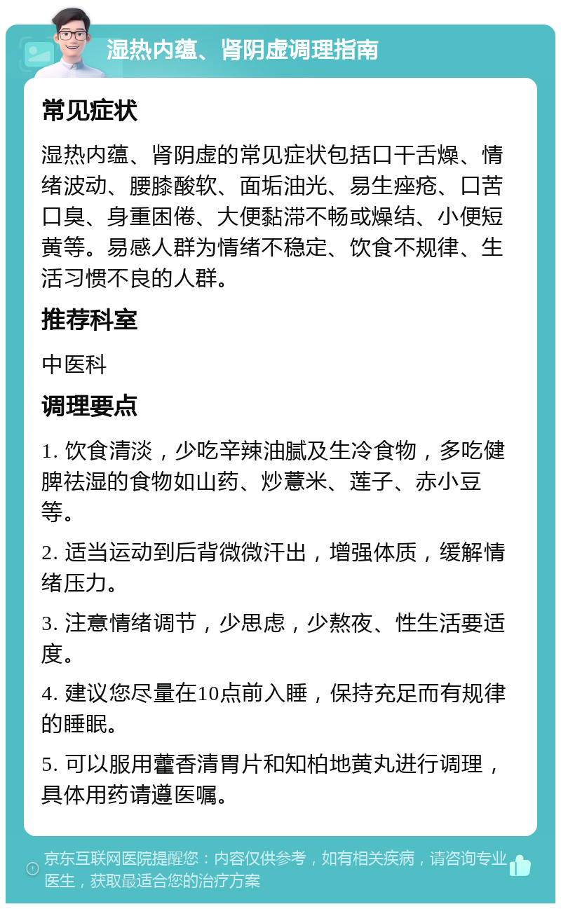 湿热内蕴、肾阴虚调理指南 常见症状 湿热内蕴、肾阴虚的常见症状包括口干舌燥、情绪波动、腰膝酸软、面垢油光、易生痤疮、口苦口臭、身重困倦、大便黏滞不畅或燥结、小便短黄等。易感人群为情绪不稳定、饮食不规律、生活习惯不良的人群。 推荐科室 中医科 调理要点 1. 饮食清淡，少吃辛辣油腻及生冷食物，多吃健脾祛湿的食物如山药、炒薏米、莲子、赤小豆等。 2. 适当运动到后背微微汗出，增强体质，缓解情绪压力。 3. 注意情绪调节，少思虑，少熬夜、性生活要适度。 4. 建议您尽量在10点前入睡，保持充足而有规律的睡眠。 5. 可以服用藿香清胃片和知柏地黄丸进行调理，具体用药请遵医嘱。