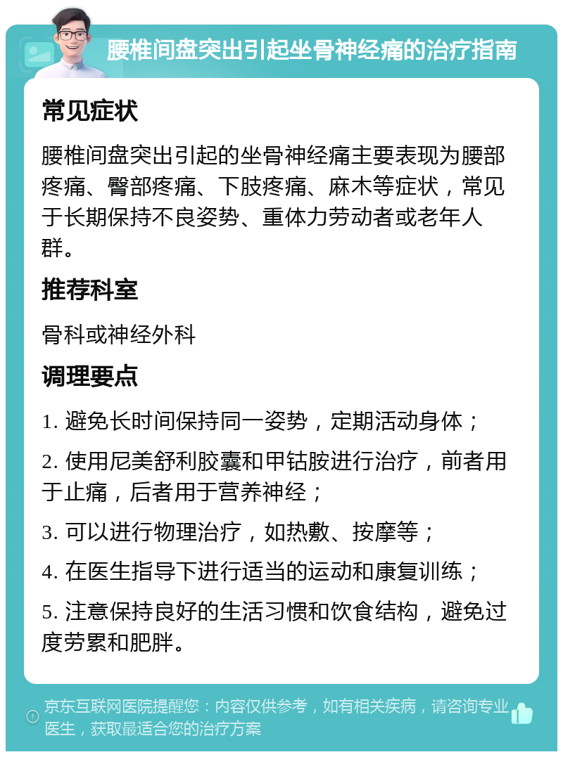 腰椎间盘突出引起坐骨神经痛的治疗指南 常见症状 腰椎间盘突出引起的坐骨神经痛主要表现为腰部疼痛、臀部疼痛、下肢疼痛、麻木等症状，常见于长期保持不良姿势、重体力劳动者或老年人群。 推荐科室 骨科或神经外科 调理要点 1. 避免长时间保持同一姿势，定期活动身体； 2. 使用尼美舒利胶囊和甲钴胺进行治疗，前者用于止痛，后者用于营养神经； 3. 可以进行物理治疗，如热敷、按摩等； 4. 在医生指导下进行适当的运动和康复训练； 5. 注意保持良好的生活习惯和饮食结构，避免过度劳累和肥胖。