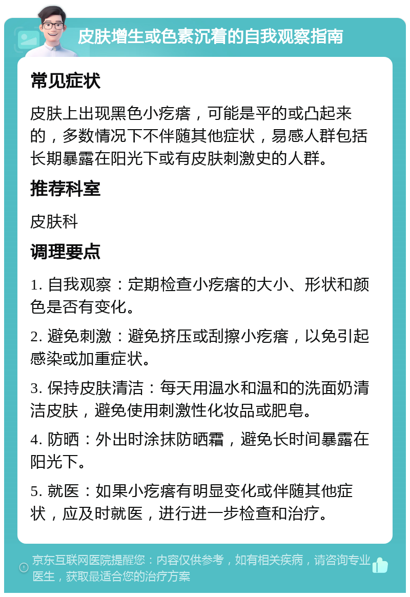 皮肤增生或色素沉着的自我观察指南 常见症状 皮肤上出现黑色小疙瘩，可能是平的或凸起来的，多数情况下不伴随其他症状，易感人群包括长期暴露在阳光下或有皮肤刺激史的人群。 推荐科室 皮肤科 调理要点 1. 自我观察：定期检查小疙瘩的大小、形状和颜色是否有变化。 2. 避免刺激：避免挤压或刮擦小疙瘩，以免引起感染或加重症状。 3. 保持皮肤清洁：每天用温水和温和的洗面奶清洁皮肤，避免使用刺激性化妆品或肥皂。 4. 防晒：外出时涂抹防晒霜，避免长时间暴露在阳光下。 5. 就医：如果小疙瘩有明显变化或伴随其他症状，应及时就医，进行进一步检查和治疗。