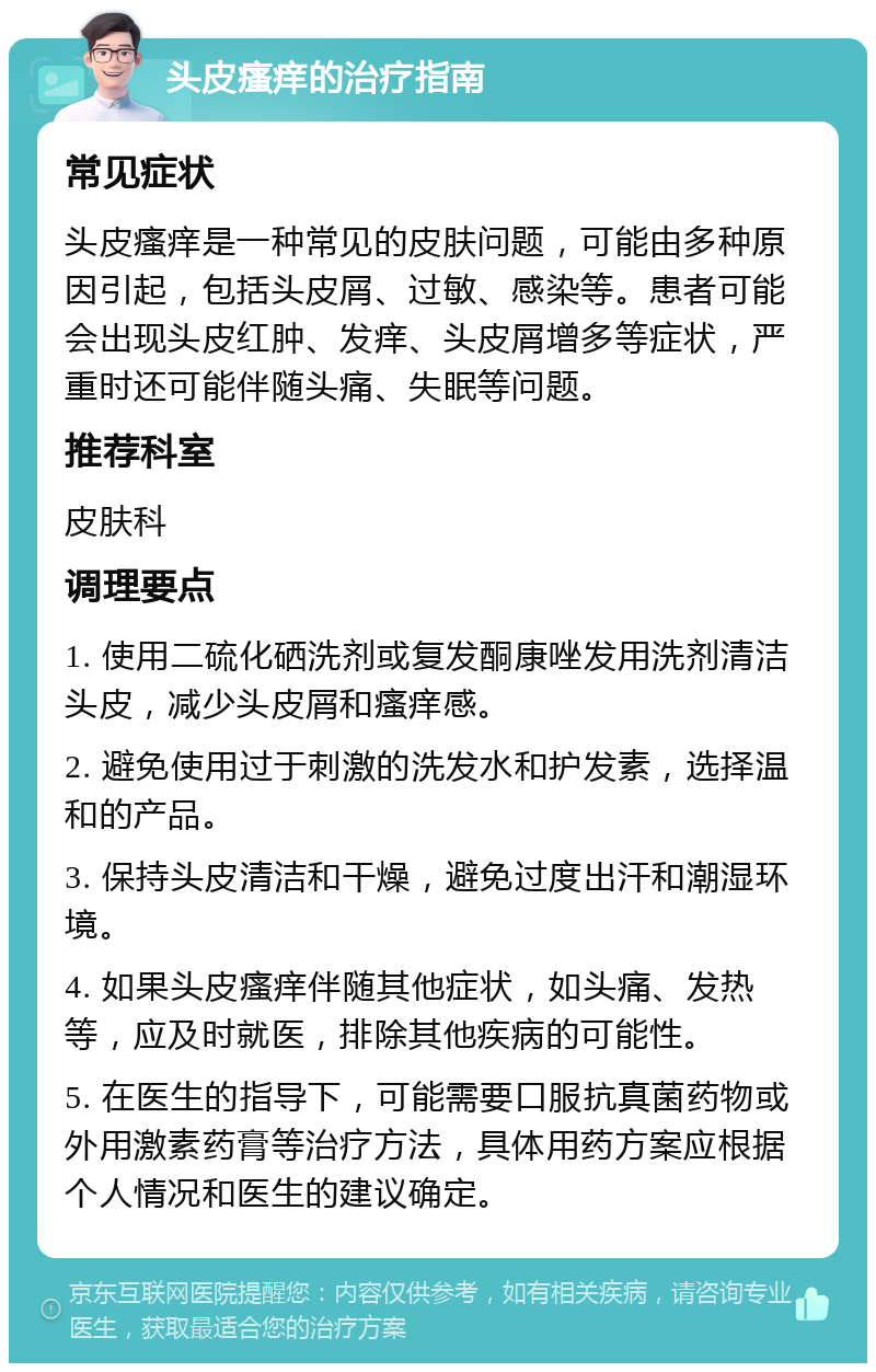 头皮瘙痒的治疗指南 常见症状 头皮瘙痒是一种常见的皮肤问题，可能由多种原因引起，包括头皮屑、过敏、感染等。患者可能会出现头皮红肿、发痒、头皮屑增多等症状，严重时还可能伴随头痛、失眠等问题。 推荐科室 皮肤科 调理要点 1. 使用二硫化硒洗剂或复发酮康唑发用洗剂清洁头皮，减少头皮屑和瘙痒感。 2. 避免使用过于刺激的洗发水和护发素，选择温和的产品。 3. 保持头皮清洁和干燥，避免过度出汗和潮湿环境。 4. 如果头皮瘙痒伴随其他症状，如头痛、发热等，应及时就医，排除其他疾病的可能性。 5. 在医生的指导下，可能需要口服抗真菌药物或外用激素药膏等治疗方法，具体用药方案应根据个人情况和医生的建议确定。